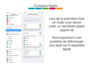Comptes Apple
Lors de la première mise
en route vous devez
créer un identiﬁant apple
(apple id)
Techniquement il est
possible de télécharger
une appli sur 6 appareils
apple
 