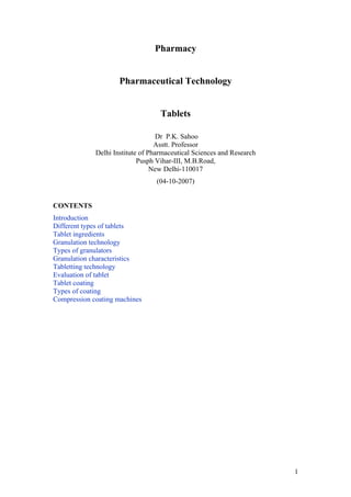 Pharmacy
Pharmaceutical Technology
Tablets
Dr P.K. Sahoo
Asstt. Professor
Delhi Institute of Pharmaceutical Sciences and Research
Pusph Vihar-III, M.B.Road,
New Delhi-110017
(04-10-2007)
CONTENTS
Introduction
Different types of tablets
Tablet ingredients
Granulation technology
Types of granulators
Granulation characteristics
Tabletting technology
Evaluation of tablet
Tablet coating
Types of coating
Compression coating machines
1
 