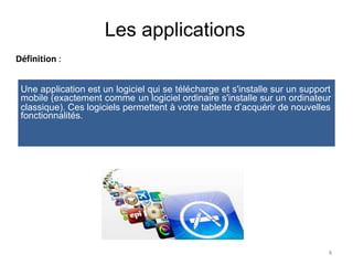 Les applications
Définition :
mobile (exactement comme
fonctionnalités.
un logiciel ordinaire s'installe sur un ordinateur
8
Une application est un logiciel qui se télécharge et s'installe sur un support
classique). Ces logiciels permettent à votre tablette d’acquérir de nouvelles
 