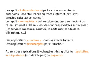 Les appli « indépendantes » qui fonctionnent en toute
autonomie sans être reliées au réseau internet (ex : livres
enrichis, calculatrice, notes…)
Les appli « connectées » qui fonctionnent en se connectant au
réseau internet et bénéficient des données stockées sur internet
(les services bancaires, la météo, la boîte mail, le site de la
bibliothèque….)
Des applications « natives » fournies avec la tablette
Des applications téléchargées par l’utilisateur
Au sein des applications téléchargées : des applications gratuites,
semi-gratuites (achats intégrés) ou payantes.
 