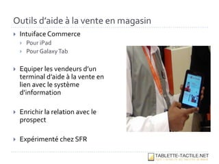 Outils d’aide à la vente en magasin
   Intuiface Commerce
       Pour iPad
       Pour Galaxy Tab

   Equiper les vendeurs d’un
    terminal d’aide à la vente en
    lien avec le système
    d’information

   Enrichir la relation avec le
    prospect

   Expérimenté chez SFR
 