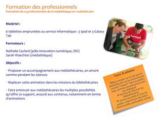 Formation des professionnels

Formation de 15 professionnels de la médiathèque et 1 ludothécaire

Matériel :
6 tablettes empruntées au service informatique : 3 Ipad et 3 Galaxy
Tab
Formateurs :
Nathalie Caclard (pôle innovation numérique, DSI)
Sarah Waechter (médiathèque)
Objectifs :
Proposer un accompagnement aux médiathécaires, en amont
comme pendant les séances




Replacer cette animation dans les missions du bibliothécaires

Faire entrevoir aux médiathécaires les multiples possibilités
qu’offre ce support, associé aux contenus, notamment en terme
d’animations


tuc
& as

es

ue le
fait q te pas
e en
sur l
s
c,
ister e se pré u publi c
ins e n
a
n
e
 Bie hécair rt” face onne av
t
e
s
r
o
p
bibli me “ex une pe er
s
e
m
co comm i dialogu surer le
s
is
u
q
ra
ma
u
es
t de
rme othécair à l’avis d s :
Pe bli

bi u poids des ado eur
ent
, ac t
ne d
Don otamm ticipatif

par
lic, n
pub e public
l
rend

s
Truc

 