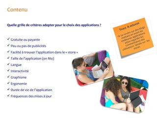 Contenu
Quelle grille de critères adopter pour le choix des applications ?

 Gratuite ou payante
 Peu ou pas de publicités
 Facilité à trouver l’application dans le « store »
 Taille de l’application (en Mo)
 Langue
 Interactivité
 Graphisme
 Ergonomie
 Durée de vie de l’application
 Fréquences des mises à jour

ce s
astu
&

s
blog
des les
sur
t
ndreen avanations
re t
e
 S ettan s applic r les
m eure arde
es
ll
mei t/ou reg taires dsur les
e men sés
s
com urs lai s
sate store
utili

s
Truc

 