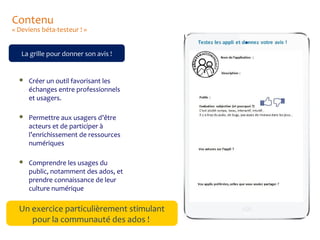 Contenu

« Deviens béta-testeur ! »
La grille pour donner son avis !



Créer un outil favorisant les
échanges entre professionnels
et usagers.



Permettre aux usagers d’être
acteurs et de participer à
l’enrichissement de ressources
numériques



Comprendre les usages du
public, notamment des ados, et
prendre connaissance de leur
culture numérique

Un exercice particulièrement stimulant
pour la communauté des ados !

 