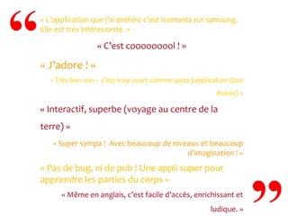 « L’application que j’ai préféré c’est Icomania sur samsung.
Elle est très intéressante. »

« C’est cooooooool ! »

« J’adore ! »
« Très bon son – c’est trop court comme quizz (application Quai
Branly) »

« Interactif, superbe (voyage au centre de la
terre) »
« Super sympa ! Avec beaucoup de niveaux et beaucoup
d’imagination ! »

« Pas de bug, ni de pub ! Une appli super pour
apprendre les parties du corps »
« Même en anglais, c’est facile d’accès, enrichissant et
ludique. »

 