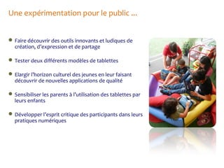 Une expérimentation pour le public ...
 Faire découvrir des outils innovants et ludiques de
création, d’expression et de partage
 Tester deux différents modèles de tablettes
 Elargir l’horizon culturel des jeunes en leur faisant
découvrir de nouvelles applications de qualité
 Sensibiliser les parents à l’utilisation des tablettes par
leurs enfants
 Développer l’esprit critique des participants dans leurs
pratiques numériques

 