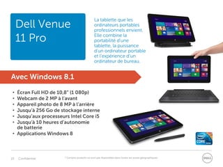 10 Confidentiel
Dell Venue
11 Pro
Avec Windows 8.1
• Écran Full HD de 10,8” (1 080p)
• Webcam de 2 MP à l’avant
• Appareil photo de 8 MP à l’arrière
• Jusqu’à 256 Go de stockage interne
• Jusqu’aux processeurs Intel Core i5
• Jusqu’à 10 heures d’autonomie
de batterie
• Applications Windows 8
* Certains produits ne sont pas disponibles dans toutes les zones géographiques.
La tablette que les
ordinateurs portables
professionnels envient.
Elle combine la
portabilité d’une
tablette, la puissance
d’un ordinateur portable
et l’expérience d’un
ordinateur de bureau.
Dell Venue
11 Pro
 