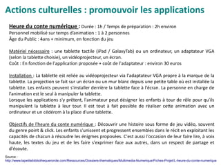Actions culturelles : promouvoir les applications
Heure du conte numérique : Durée : 1h / Temps de préparation : 2h environ
Personnel mobilisé sur temps d’animation : 1 à 2 personnes
Âge du Public : 4ans + minimum, en fonction du jeu
Matériel nécessaire : une tablette tactile (iPad / GalaxyTab) ou un ordinateur, un adaptateur VGA
(selon la tablette choisie), un vidéoprojecteur, un écran.
Coût : En fonction de l'application proposée + coût de l'adaptateur : environ 30 euros
Installation : La tablette est reliée au vidéoprojecteur via l'adaptateur VGA propre à la marque de la
tablette. La projection se fait sur un écran ou un mur blanc depuis une petite table où est installée la
tablette. Les enfants peuvent s'installer derrière la tablette face à l'écran. La personne en charge de
l'animation est le seul à manipuler la tablette.
Lorsque les applications s'y prêtent, l'animateur peut désigner les enfants à tour de rôle pour qu'ils
manipulent la tablette à leur tour. Il est tout à fait possible de réaliser cette animation avec un
ordinateur et un cédérom à la place d'une tablette.
Objectifs de l'heure du conte numérique : Découvrir une histoire sous forme de jeu vidéo, souvent
du genre point & click. Les enfants s'unissent et progressent ensembles dans le récit en exploitant les
capacités de chacun à résoudre les énigmes proposées. C'est aussi l'occasion de leur faire lire, à voix
haute, les textes du jeu et de les faire s'exprimer face aux autres, dans un respect de partage et
d'écoute.
Source :
http://www.lapetitebibliothequeronde.com/Ressources/Dossiers-thematiques/Multimedia-Numerique/Fiches-Projet/L-heure-du-conte-numerique
 