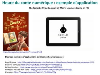 Heure du conte numérique : exemple d'application
The Fantastic Flying Books of Mr Morris Lessmore (existe en FR)
D'autres exemples d'applications à utiliser en heure du conte :
Royal Trouble : http://blog.petitebiblioronde.com/la-vie-de-la-bibliotheque/heure-du-conte-numerique-1177
Histoires farfelues : https://www.youtube.com/watch?v=kNYfLa5sxEg
Le Machinarium : https://www.youtube.com/watch?v=uwZBdWRSBRs
Contes du haut de mon crâne : https://www.youtube.com/watch?v=jddq2oPZ8gQ
L'ogresse : https://www.youtube.com/watch?v=VevP8KwrXWg
https://www.youtube.com/watch?v=nmxuhGF1yj8
 
