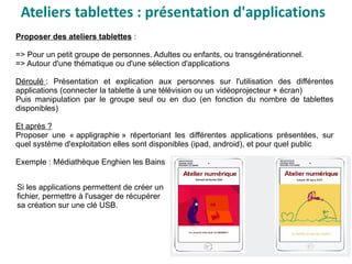 Ateliers tablettes : présentation d'applications
Proposer des ateliers tablettes :
=> Pour un petit groupe de personnes. Adultes ou enfants, ou transgénérationnel.
=> Autour d'une thématique ou d'une sélection d'applications
Déroulé : Présentation et explication aux personnes sur l'utilisation des différentes
applications (connecter la tablette à une télévision ou un vidéoprojecteur + écran)
Puis manipulation par le groupe seul ou en duo (en fonction du nombre de tablettes
disponibles)
Et après ?
Proposer une « appligraphie » répertoriant les différentes applications présentées, sur
quel système d'exploitation elles sont disponibles (ipad, android), et pour quel public
Exemple : Médiathèque Enghien les Bains
Si les applications permettent de créer un
fichier, permettre à l'usager de récupérer
sa création sur une clé USB.
 