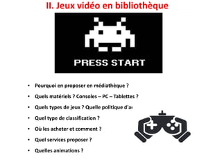● Pourquoi en proposer en médiathèque ?
● Quels matériels ? Consoles – PC – Tablettes ?
● Quels types de jeux ? Quelle politique d'acquisition ?
● Quel type de classification ?
● Où les acheter et comment ?
● Quel services proposer ?
● Quelles animations ?
II. Jeux vidéo en bibliothèque
 