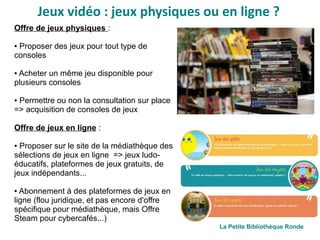 Jeux vidéo : jeux physiques ou en ligne ?
Offre de jeux physiques :
● Proposer des jeux pour tout type de
consoles 
● Acheter un même jeu disponible pour
plusieurs consoles
● Permettre ou non la consultation sur place
=> acquisition de consoles de jeux
Offre de jeux en ligne :
● Proposer sur le site de la médiathèque des
sélections de jeux en ligne  => jeux ludo-
éducatifs, plateformes de jeux gratuits, de
jeux indépendants...
● Abonnement à des plateformes de jeux en
ligne (flou juridique, et pas encore d'offre
spécifique pour médiathèque, mais Offre
Steam pour cybercafés...)
La Petite Bibliothèque Ronde
 