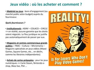 Jeux vidéo : où les acheter et comment ?
● Matériel ou jeux : bons d'engagement (ou
marché public selon budget) auprès du
fournisseur.
Quels fournisseurs ?
● Institutionnels : ADAV – COLACO – CIRCLE
=> en réalité, aucune garantie que les droits
soient négociés. Le flou juridique ne justifie
pas automatiquement de passer par eux.
● Magasins et centres commerciaux grands
publics : FNAC – Cultura – Micromania –
Magasins spécialisés en jeux vidéos (Maxxi
Games, Square Games, etc... en déclin,
comme les librairies indépendantes)
● Achats de cartes prépayées : pour les jeux
numériques => Carte Steam, Nintendo e-
shop, Xbox live, PS4 ...
 