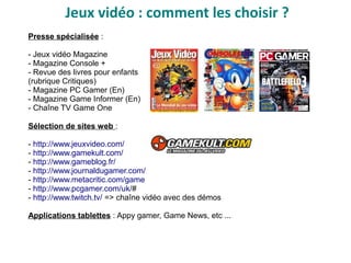 Jeux vidéo : comment les choisir ?
Presse spécialisée :
- Jeux vidéo Magazine
- Magazine Console +
- Revue des livres pour enfants
(rubrique Critiques)
- Magazine PC Gamer (En)
- Magazine Game Informer (En)
- Chaîne TV Game One
Sélection de sites web :
- http://www.jeuxvideo.com/
- http://www.gamekult.com/
- http://www.gameblog.fr/
- http://www.journaldugamer.com/
- http://www.metacritic.com/game
- http://www.pcgamer.com/uk/#
- http://www.twitch.tv/ => chaîne vidéo avec des démos
Applications tablettes : Appy gamer, Game News, etc ...
 
