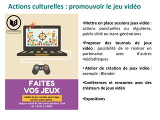 Actions culturelles : promouvoir le jeu vidéo
●Mettre en place sessions jeux vidéo :
actions ponctuelles ou régulières,
public ciblé ou trans-générations 
●Proposer des tournois de jeux
vidéo : possibilité de le réaliser en
partenariat avec d'autres
médiathèques
● Atelier de création de jeux vidéo :
exemple : Blender
●Conférences et rencontre avec des
créateurs de jeux vidéo
●Expositions
 