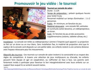 Promouvoir le jeu vidéo : le tournoi
Tournoi sur console de salon :
Durée : 1 à 2h
Temps de préparation : prévoir quelques heures
pour tester le jeu
Personnel mobilisé sur temps d’animation : 1 à 2
personnes
Public : 4+ minimum, en fonction du jeu
Matériel nécessaire : une console Wii, wiimotes
et nunchucks (selon besoins), un vidéoprojecteur,
un écran.
Coût : En fonction du jeu et des accessoires
supplémentaires (volants, tablette uDraw, etc.)
Installation : La console est reliée au vidéoprojecteur comme n’importe quel appareil. La projection
se fait sur un écran ou un mur blanc. Sans installation fixe, le matériel de projection ainsi que le
capteur de la console sont disposés sur une petite table. Les enfants restent à une certaine distance
avec l’espace nécessaire pour les mouvements.
Objectifs des tournois : Ces tournois sur console de salon invitent à la convivialité et au respect des
règles de compétition. A travers une sélection de jeux multijoueurs ou d’arcade, les enfants
peuvent faire équipe et agir en coopération, ou s’affronter en face à face. Les parents sont
fortement invités à participer pour favoriser le lien intergénérationnel avec leurs enfants sur un
support face auquel ils se sentent souvent exclus.
Source :
http://www.lapetitebibliothequeronde.com/Ressources/Dossiers-thematiques/Multimedia-Numerique/Fiches-Projet/Les-tournois-sur-console-de-salon
 