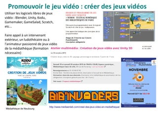 Promouvoir le jeu vidéo : créer des jeux vidéos
Médiathèque de Neubourg
Utiliser les logiciels libres de jeux
vidéo : Blender, Unity, Kodu,
Gamemaker, GameSalad, Scratch,
etc...
Faire appel à un intervenant
extérieur, un ludothécaire ou à
l'animateur passionné de jeux vidéo
de la médiathèque (formation
nécessaire)
http://www.mediaenlab.com/creer-des-jeux-video-en-mediatheque/
 