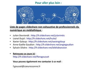 Pour aller plus loin :
● Julien Devriendt : http://fr.slideshare.net/julanimtic
● Lionel Dujol : http://fr.slideshare.net/hulot/
● Xavier Galaup : http://fr.slideshare.net/xaviergalaup
● Anne-Gaëlle Gaudion : http://fr.slideshare.net/angiegaudion
● Sylvain Silvère : http://fr.slideshare.net/bibliobsession
● Retrouvez ce cours ici :
http://fr.slideshare.net/floragousset
Vous pouvez également me contacter à ce mail :
f.gousset@coeuressonne.fr
Liste de pages slideshare non exhaustive de professionnels du
numérique en médiathèque :
 