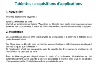1. Acquisition
Pour les applications payantes :
Apple : 2 manières de faire.
L’achat se fait directement dans l’App store ou Google play, après avoir créé un compte
et rentré ses coordonnées. L’achat se fait indirectement, par l’achat des cartes prépayés.
2. Installation
Les applications peuvent être téléchargées de 2 manières : à partir de la tablette ou à
partir d’un ordinateur.
Sur l’App store ou Google play, recherchez une application et sélectionnez-la en cliquant
dessus. Cliquez sur « Installer ».
Si l’application n’est pas compatible avec la tablette, les 2 systèmes le mentionne, et
l’installation ne peut pas se faire.
Pour le téléchargement d’applications à partir d’un ordinateur, l’installation se fait
automatiquement sur la tablette si elle est connectée à internet (wifi, 3G). Si la tablette
n’est pas connectée, l’installation se fera quand elle le sera.
Tablettes : acquisitions d'applications
 