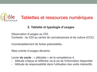 Observation d’usages au CDI.
Contexte : du CDI au centre de connaissances et de culture (CCC)
Incontestablement de fortes potentialités.
Mais crainte d’usages déviants.
Levier du socle : « attitudes » de la compétence 4.
- Attitude critique et réfléchie vis-à-vis de l'information disponible
- Attitude de responsabilité dans l'utilisation des outils interactifs.
2. Tablette et typologie d’usages
Tablettes et ressources numériques
 