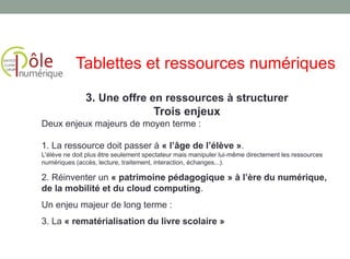 3. Une offre en ressources à structurer
Trois enjeux
Deux enjeux majeurs de moyen terme :
1. La ressource doit passer à « l’âge de l’élève ».
L'élève ne doit plus être seulement spectateur mais manipuler lui-même directement les ressources
numériques (accès, lecture, traitement, interaction, échanges...).
2. Réinventer un « patrimoine pédagogique » à l’ère du numérique,
de la mobilité et du cloud computing.
Un enjeu majeur de long terme :
3. La « rematérialisation du livre scolaire »
Tablettes et ressources numériques
 