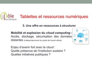 3. Une offre en ressources à structurer
Mobilité et explosion du cloud computing :
Accès, stockage, sécurisation des données et service
distantes (indépendamment du poste de travail utilisé).
Enjeu d’avenir fort avec le cloud :
Quelle présence de l'institution scolaire ?
Quelles initiatives publiques ?
Tablettes et ressources numériques
 