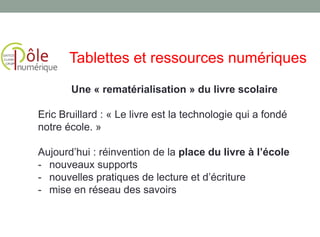 Une « rematérialisation » du livre scolaire
Eric Bruillard : « Le livre est la technologie qui a fondé
notre école. »
Aujourd’hui : réinvention de la place du livre à l’école
- nouveaux supports
- nouvelles pratiques de lecture et d’écriture
- mise en réseau des savoirs
Tablettes et ressources numériques
 