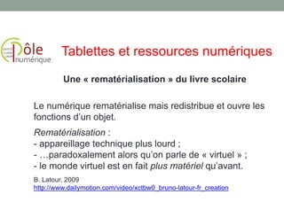 Une « rematérialisation » du livre scolaire
Le numérique rematérialise mais redistribue et ouvre les
fonctions d’un objet.
Rematérialisation :
- appareillage technique plus lourd ;
- …paradoxalement alors qu’on parle de « virtuel » ;
- le monde virtuel est en fait plus matériel qu’avant.
B. Latour, 2009
http://www.dailymotion.com/video/xctbw0_bruno-latour-fr_creation
Tablettes et ressources numériques
 