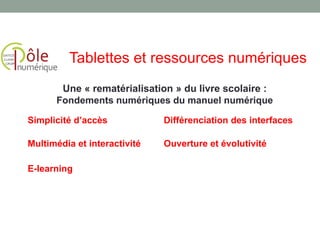 Simplicité d’accès Différenciation des interfaces
Multimédia et interactivité Ouverture et évolutivité
E-learning
Une « rematérialisation » du livre scolaire :
Fondements numériques du manuel numérique
Tablettes et ressources numériques
 