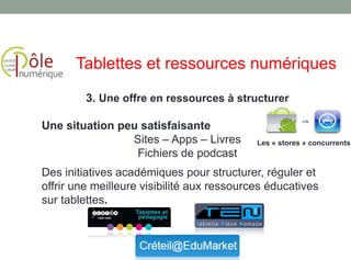 3. Une offre en ressources à structurer
Une situation peu satisfaisante
Sites – Apps – Livres
Fichiers de podcast
Des initiatives académiques pour structurer, réguler et
offrir une meilleure visibilité aux ressources éducatives
sur tablettes.
Tablettes et ressources numériques
Les « stores » concurrents
 
