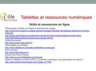 Veille et ressources en ligne
Tablettes et ressources numériques
Témoignage et article sur l’Agence nationale des usages
http://www.cndp.fr/agence-usages-tice/temoignages/utilisation-de-tablettes-tactiles-en-primaire-
1184.htm
http://www.cndp.fr/agence-usages-tice/que-dit-la-recherche/les-tablettes-tactiles-dans-
l%E2%80%99enseignement-premieres-etudes-49.htm
Créteil Edumarket
http://edumarket.crdp-creteil.fr/
iPad tablettes du Cddp92
http://www.cddp92.ac-versailles.fr/tablettes-numeriques/
iPad Limousin
http://ipad.crdp-limousin.fr/
Scoop it de Franck Dubois
http://www.scoop.it/t/tablettes-numeriques
Actes du colloque écriTech’3 2012 – La tablette numérique, nouvelle ardoise de l’élève ?
http://www.ecriture-technologie.com/?page_id=1784
 