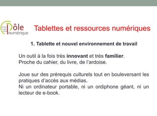 1. Tablette et nouvel environnement de travail
Un outil à la fois très innovant et très familier.
Proche du cahier, du livre, de l’ardoise.
Joue sur des prérequis culturels tout en bouleversant les
pratiques d’accès aux médias.
Ni un ordinateur portable, ni un ordiphone géant, ni un
lecteur de e-book.
Tablettes et ressources numériques
 
