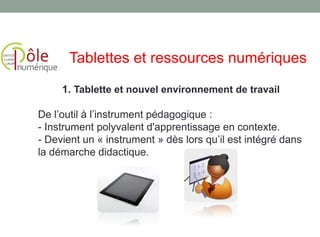 1. Tablette et nouvel environnement de travail
De l’outil à l’instrument pédagogique :
- Instrument polyvalent d'apprentissage en contexte.
- Devient un « instrument » dès lors qu’il est intégré dans
la démarche didactique.
Tablettes et ressources numériques
 