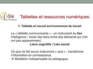 1. Tablette et nouvel environnement de travail
La « tablette communicante » : un instrument du lien.
Intelligence : tracer des liens entre des éléments qui n'en
ont pas apparemment.
Liens cognitifs / Lien social
Ce que ne fait aucun instrument « seul » : transformer
l’information en connaissance.
 Médiation indispensable du pédagogue.
Tablettes et ressources numériques
 