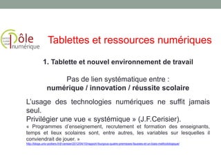 1. Tablette et nouvel environnement de travail
Pas de lien systématique entre :
numérique / innovation / réussite scolaire
L’usage des technologies numériques ne suffit jamais
seul.
Privilégier une vue « systémique » (J.F.Cerisier).
« Programmes d’enseignement, recrutement et formation des enseignants,
temps et lieux scolaires sont, entre autres, les variables sur lesquelles il
conviendrait de jouer. »
http://blogs.univ-poitiers.fr/jf-cerisier/2012/04/10/rapport-fourgous-quatre-premisses-fausses-et-un-biais-methodologique/
Tablettes et ressources numériques
 