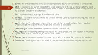 5. Barrel : This area guides the punch ( while going up and down) with reference to turret guides
6. Stem : The area of the punch opposite the head, beginning at the tip & extending to the point
where the full diameter of the barrel begins. If the chamfer is present the barrel usually reaches its
full diameter just above the chamber.
7. Tip: This determines size, shape & profile of the tablet
8. Tip face: This area of punch is where the tablet is formed. Good surface finish is required here to
bet quality tablets
9. Working length: This distance between the bottom of the cup and the head flat is called as
working length which determines weight and thickness of the tablet
10. Overall length: Distance between top of the cup and the head flat.
11. Key Angle: The relationship of the punch key to the tablet shape. The keys position is influenced
by the tablet shape, take-off angle, and turret rotation.
12. Domed Heads: Increases the dwell time and hence help to achieve the better tablet hardness.
13. Dwell time: The time punches spends below the pressure roller while rotating in the machine
NIMESH SHARMA
14
 