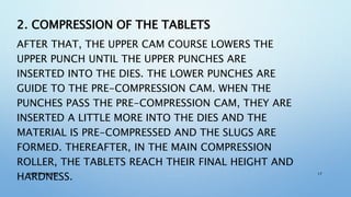 2. COMPRESSION OF THE TABLETS
AFTER THAT, THE UPPER CAM COURSE LOWERS THE
UPPER PUNCH UNTIL THE UPPER PUNCHES ARE
INSERTED INTO THE DIES. THE LOWER PUNCHES ARE
GUIDE TO THE PRE-COMPRESSION CAM. WHEN THE
PUNCHES PASS THE PRE-COMPRESSION CAM, THEY ARE
INSERTED A LITTLE MORE INTO THE DIES AND THE
MATERIAL IS PRE-COMPRESSED AND THE SLUGS ARE
FORMED. THEREAFTER, IN THE MAIN COMPRESSION
ROLLER, THE TABLETS REACH THEIR FINAL HEIGHT AND
HARDNESS.NIMESH SHARMA 17
 