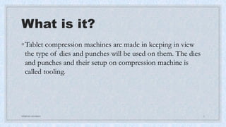 What is it?
◦Tablet compression machines are made in keeping in view
the type of dies and punches will be used on them. The dies
and punches and their setup on compression machine is
called tooling.
NIMESH SHARMA 2
 