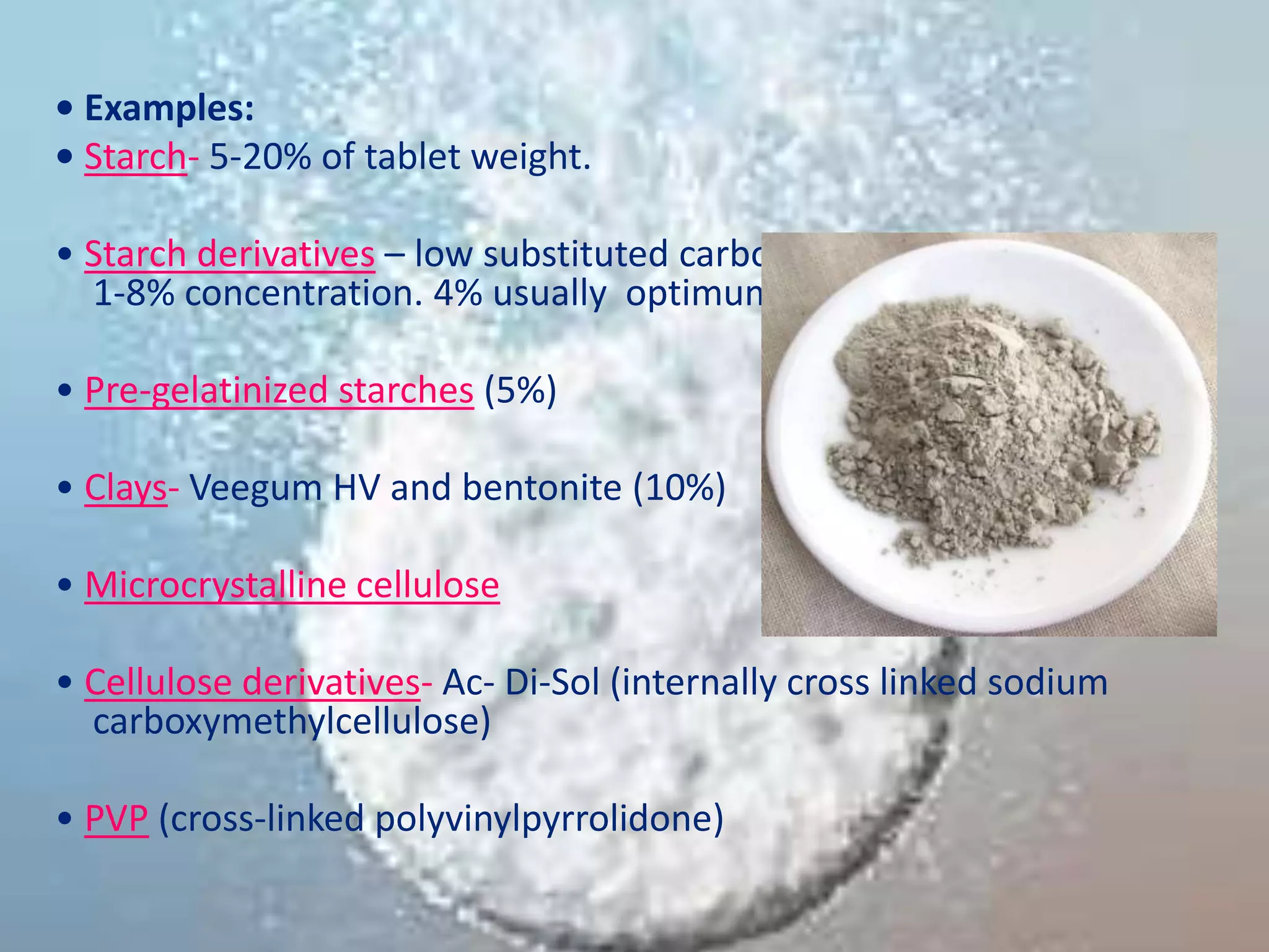 • Examples:
• Starch- 5-20% of tablet weight.
• Starch derivatives – low substituted carboxymethyl starches (used in
1-8% concentration. 4% usually optimum)
• Pre-gelatinized starches (5%)
• Clays- Veegum HV and bentonite (10%)
• Microcrystalline cellulose
• Cellulose derivatives- Ac- Di-Sol (internally cross linked sodium
carboxymethylcellulose)
• PVP (cross-linked polyvinylpyrrolidone)
 