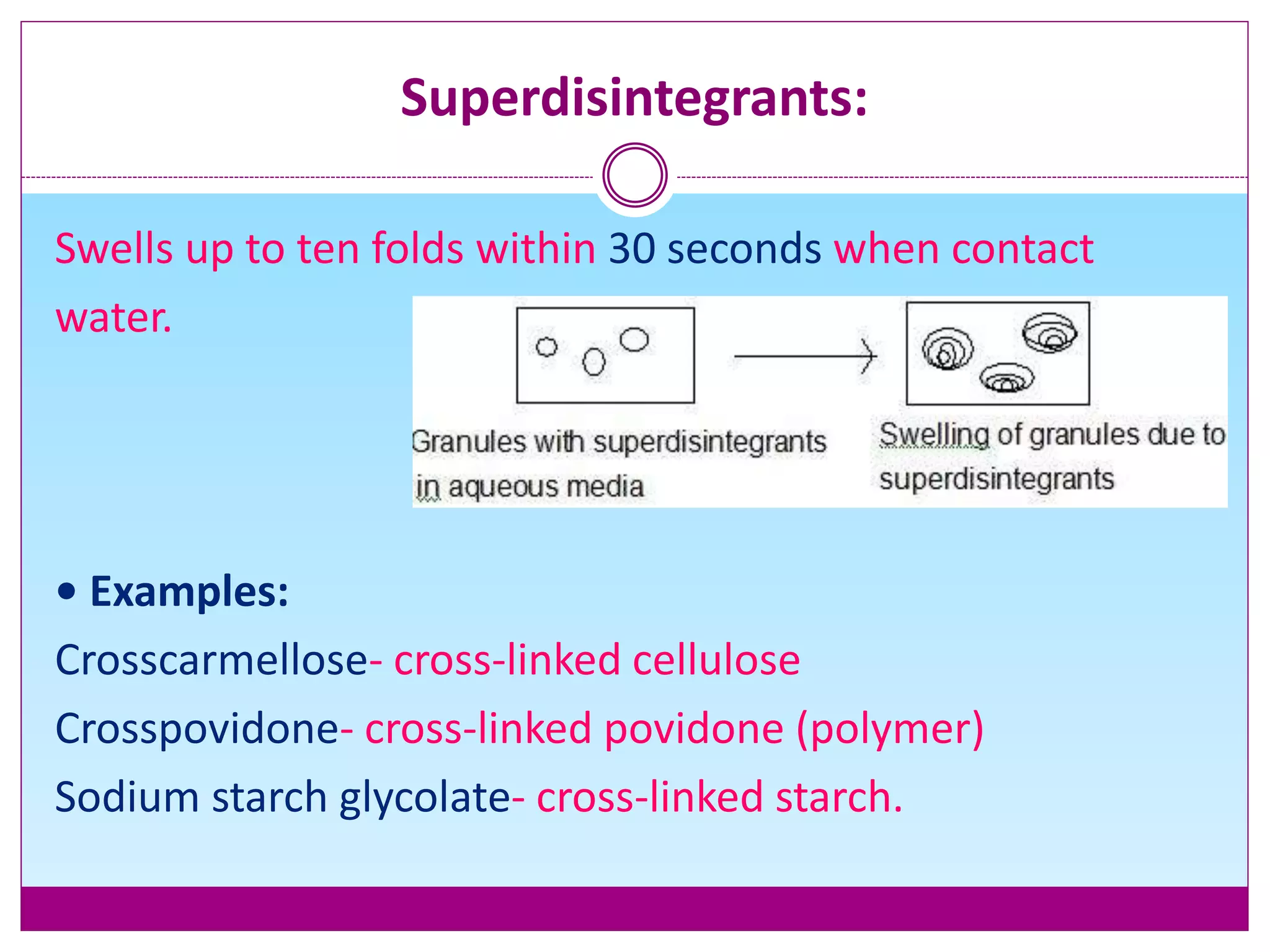 Superdisintegrants:
Swells up to ten folds within 30 seconds when contact
water.
• Examples:
Crosscarmellose- cross-linked cellulose
Crosspovidone- cross-linked povidone (polymer)
Sodium starch glycolate- cross-linked starch.
 