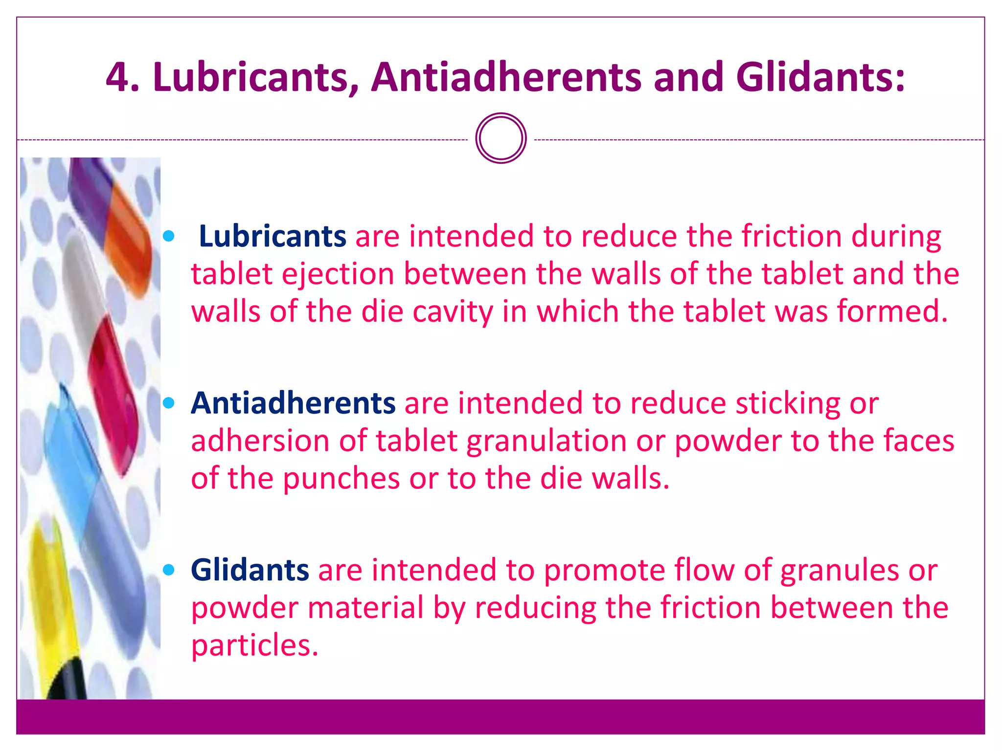 4. Lubricants, Antiadherents and Glidants:
 Lubricants are intended to reduce the friction during
tablet ejection between the walls of the tablet and the
walls of the die cavity in which the tablet was formed.
 Antiadherents are intended to reduce sticking or
adhersion of tablet granulation or powder to the faces
of the punches or to the die walls.
 Glidants are intended to promote flow of granules or
powder material by reducing the friction between the
particles.
 