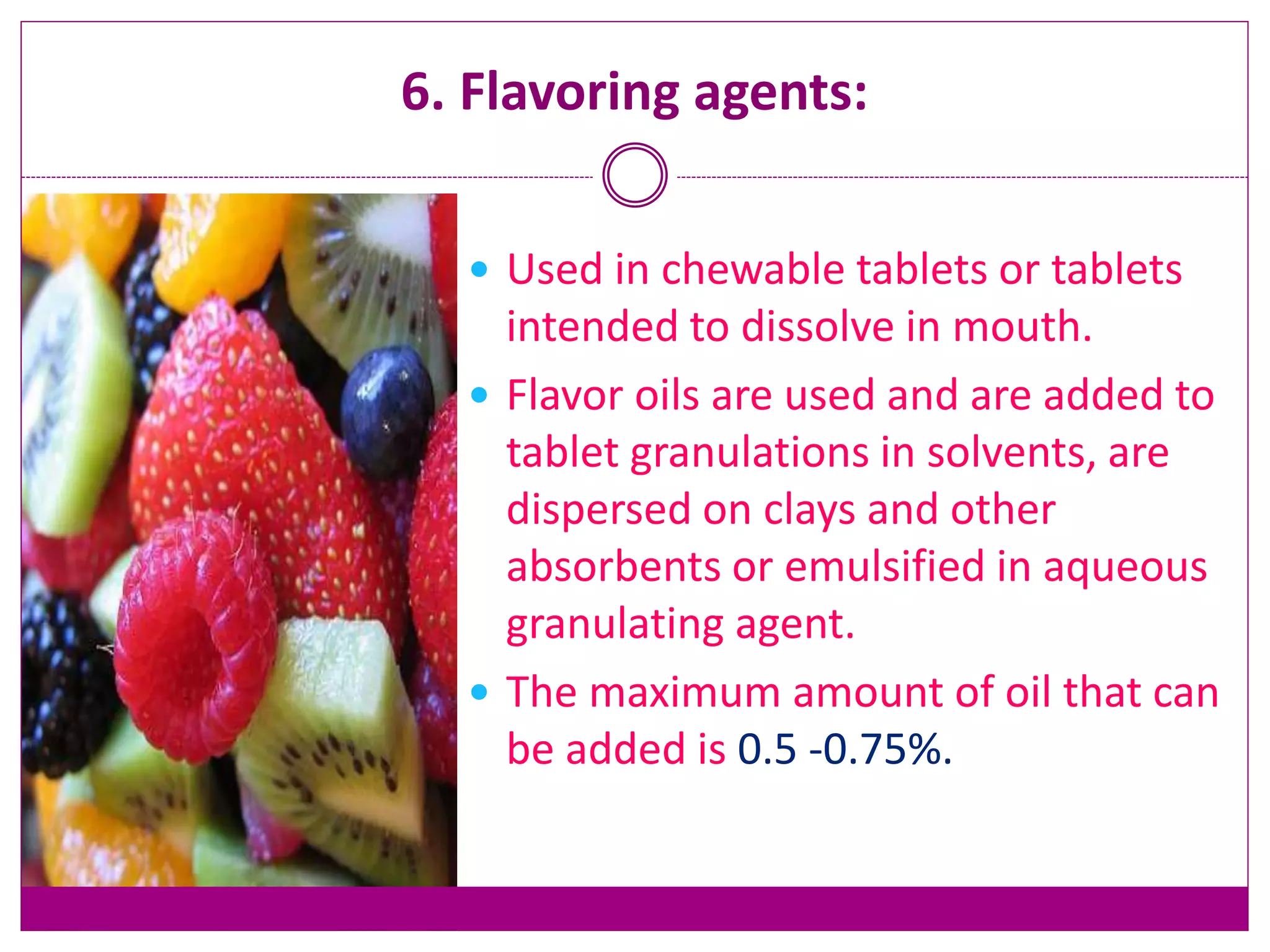 6. Flavoring agents:
 Used in chewable tablets or tablets
intended to dissolve in mouth.
 Flavor oils are used and are added to
tablet granulations in solvents, are
dispersed on clays and other
absorbents or emulsified in aqueous
granulating agent.
 The maximum amount of oil that can
be added is 0.5 -0.75%.
 