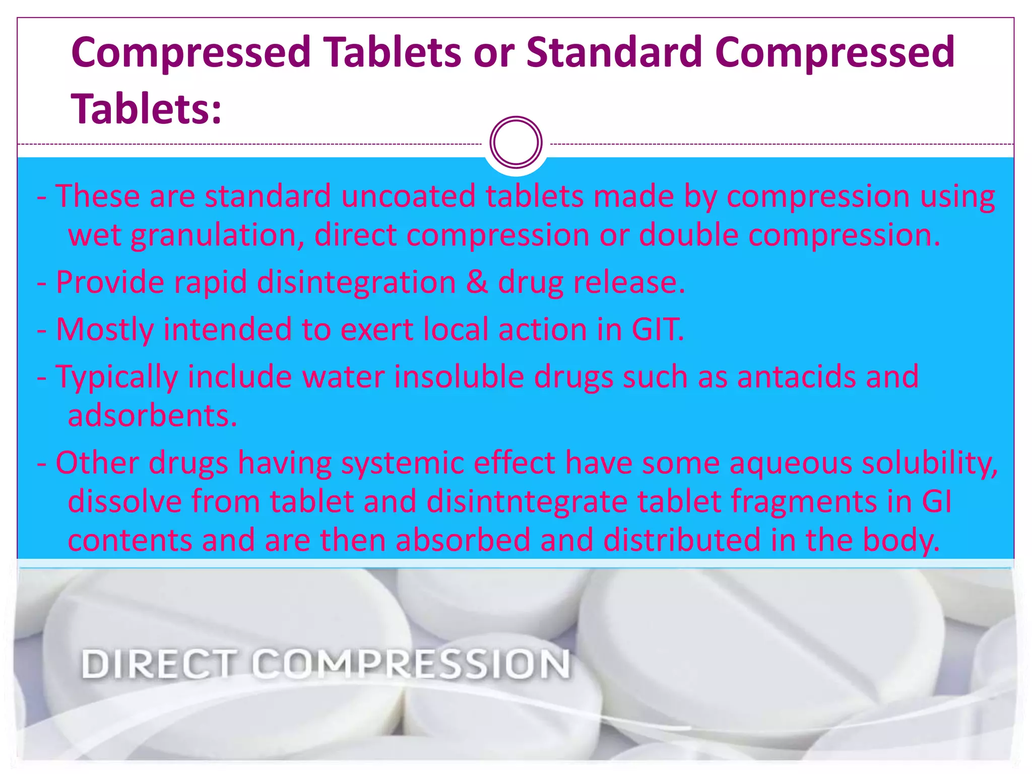 Compressed Tablets or Standard Compressed
Tablets:
- These are standard uncoated tablets made by compression using
wet granulation, direct compression or double compression.
- Provide rapid disintegration & drug release.
- Mostly intended to exert local action in GIT.
- Typically include water insoluble drugs such as antacids and
adsorbents.
- Other drugs having systemic effect have some aqueous solubility,
dissolve from tablet and disintntegrate tablet fragments in GI
contents and are then absorbed and distributed in the body.
 