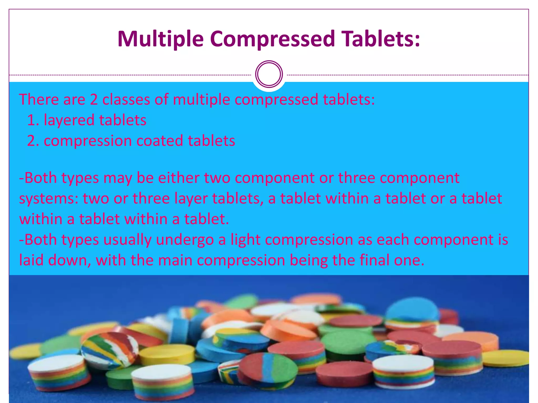Multiple Compressed Tablets:
There are 2 classes of multiple compressed tablets:
1. layered tablets
2. compression coated tablets
-Both types may be either two component or three component
systems: two or three layer tablets, a tablet within a tablet or a tablet
within a tablet within a tablet.
-Both types usually undergo a light compression as each component is
laid down, with the main compression being the final one.
 