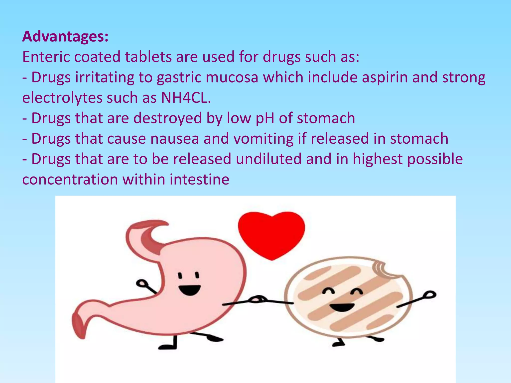 Advantages:
Enteric coated tablets are used for drugs such as:
- Drugs irritating to gastric mucosa which include aspirin and strong
electrolytes such as NH4CL.
- Drugs that are destroyed by low pH of stomach
- Drugs that cause nausea and vomiting if released in stomach
- Drugs that are to be released undiluted and in highest possible
concentration within intestine
 