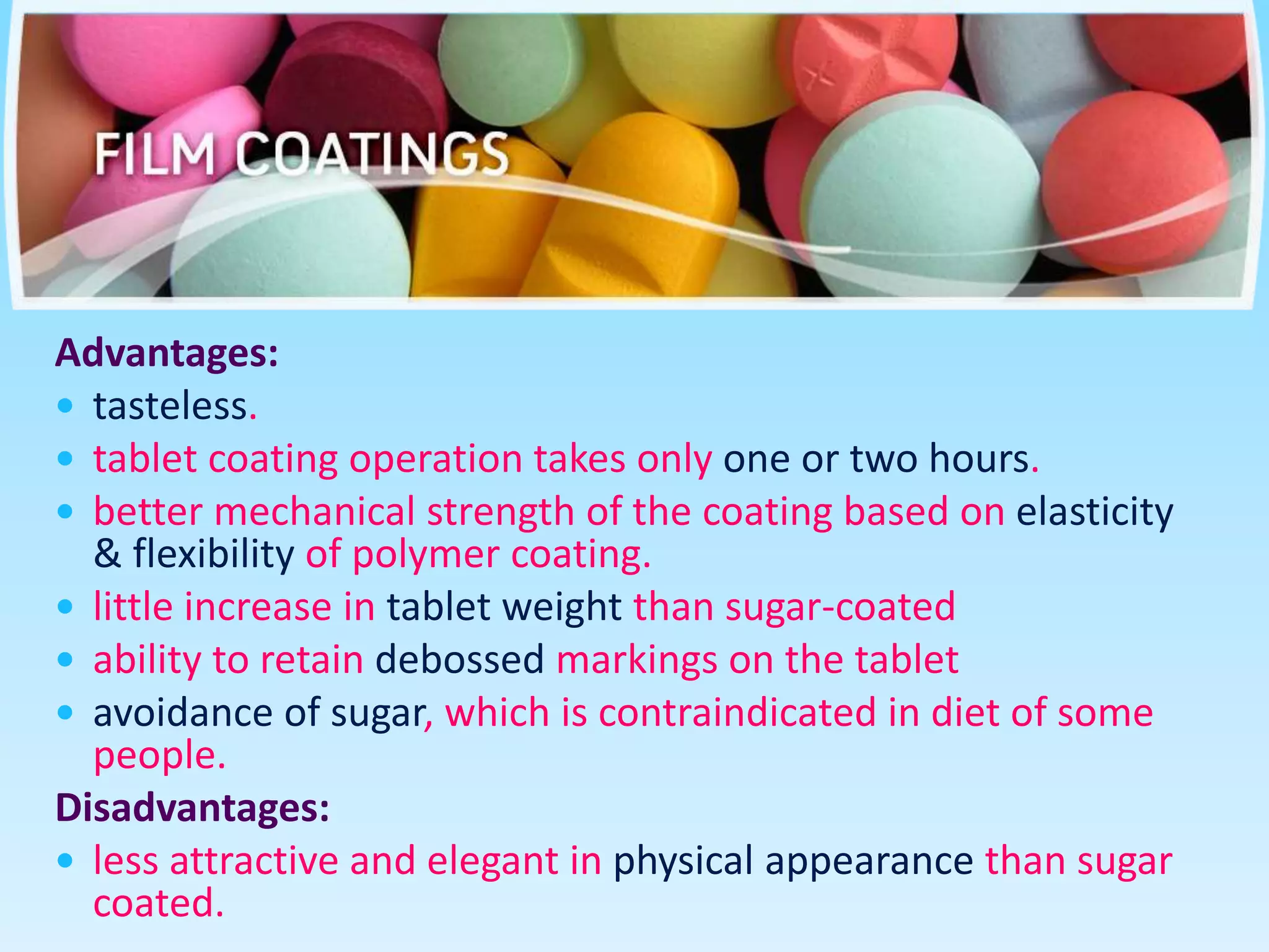 Advantages:
 tasteless.
 tablet coating operation takes only one or two hours.
 better mechanical strength of the coating based on elasticity
& flexibility of polymer coating.
 little increase in tablet weight than sugar-coated
 ability to retain debossed markings on the tablet
 avoidance of sugar, which is contraindicated in diet of some
people.
Disadvantages:
 less attractive and elegant in physical appearance than sugar
coated.
 