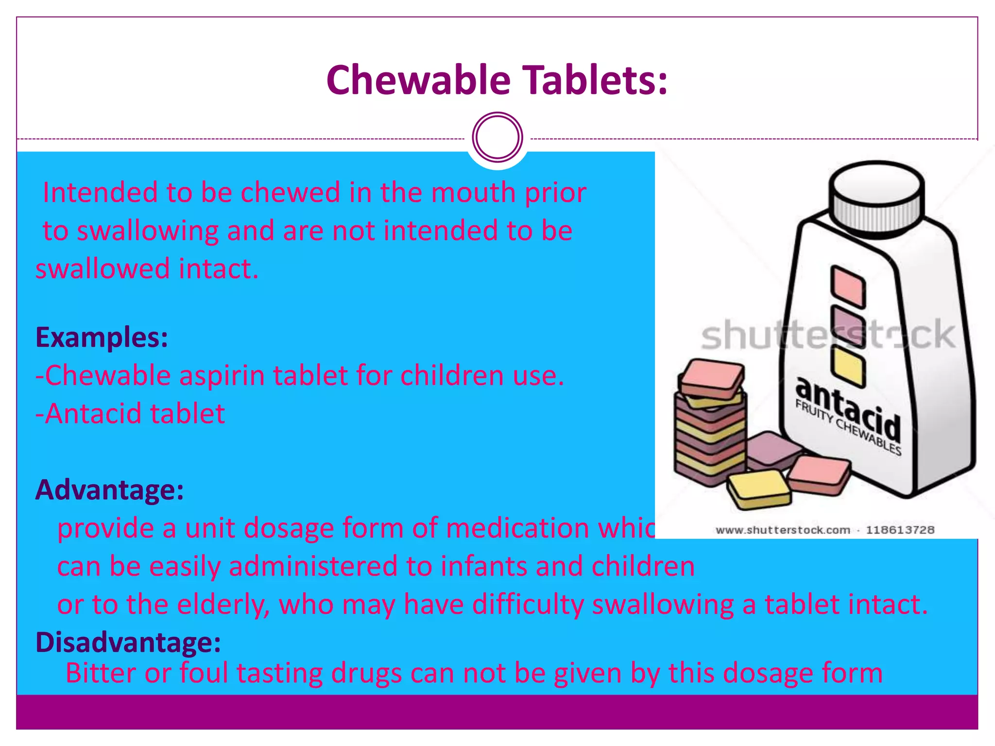 Chewable Tablets:
Intended to be chewed in the mouth prior
to swallowing and are not intended to be
swallowed intact.
Examples:
-Chewable aspirin tablet for children use.
-Antacid tablet
Advantage:
provide a unit dosage form of medication which
can be easily administered to infants and children
or to the elderly, who may have difficulty swallowing a tablet intact.
Disadvantage:
Bitter or foul tasting drugs can not be given by this dosage form
 