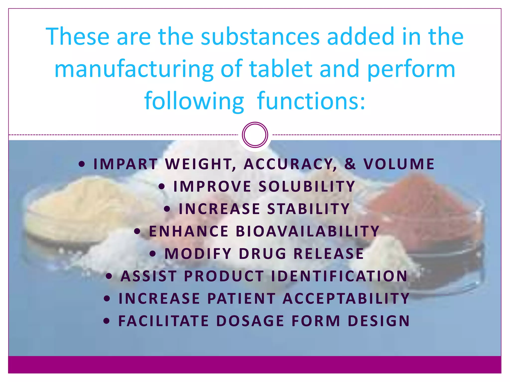 • IMPART WEIGHT, ACCURACY, & VOLUME
• IMPROVE SOLUBILITY
• INCREASE STABILITY
• ENHANCE BIOAVAILABILITY
• MODIFY DRUG RELEASE
• ASSIST PRODUCT IDENTIFICATION
• INCREASE PATIENT ACCEPTABILITY
• FACILITATE DOSAGE FORM DESIGN
These are the substances added in the
manufacturing of tablet and perform
following functions:
 