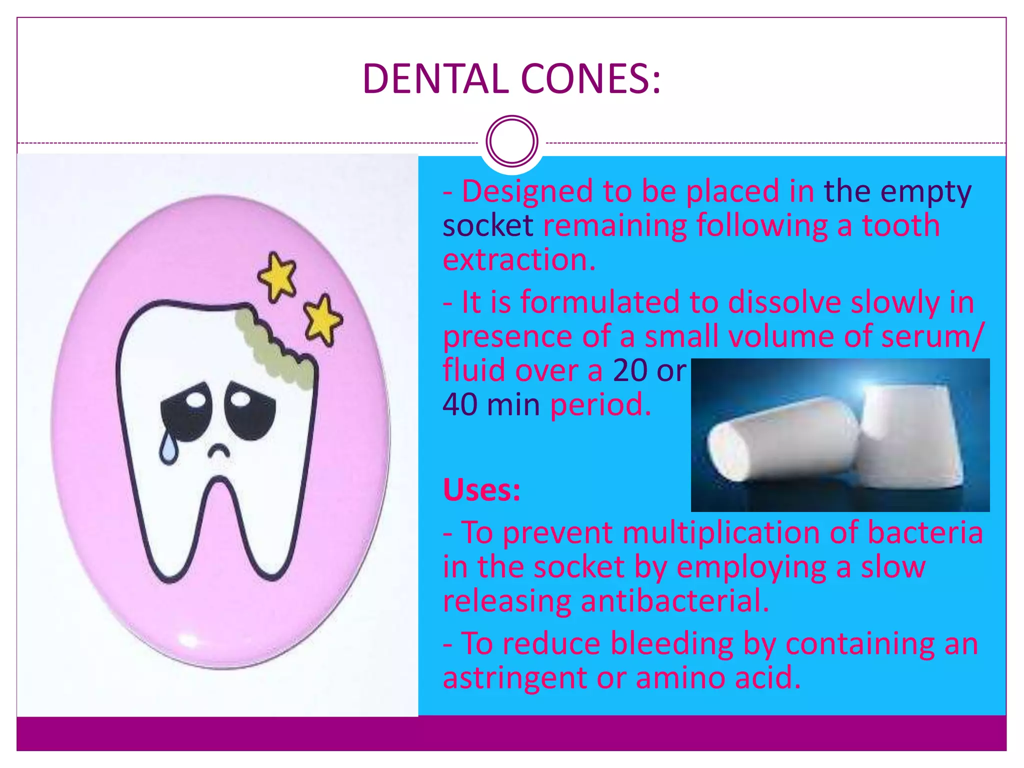 DENTAL CONES:
 - Designed to be placed in the empty
socket remaining following a tooth
extraction.
 - It is formulated to dissolve slowly in
presence of a small volume of serum/
fluid over a 20 or
40 min period.
 Uses:
 - To prevent multiplication of bacteria
in the socket by employing a slow
releasing antibacterial.
 - To reduce bleeding by containing an
astringent or amino acid.
 