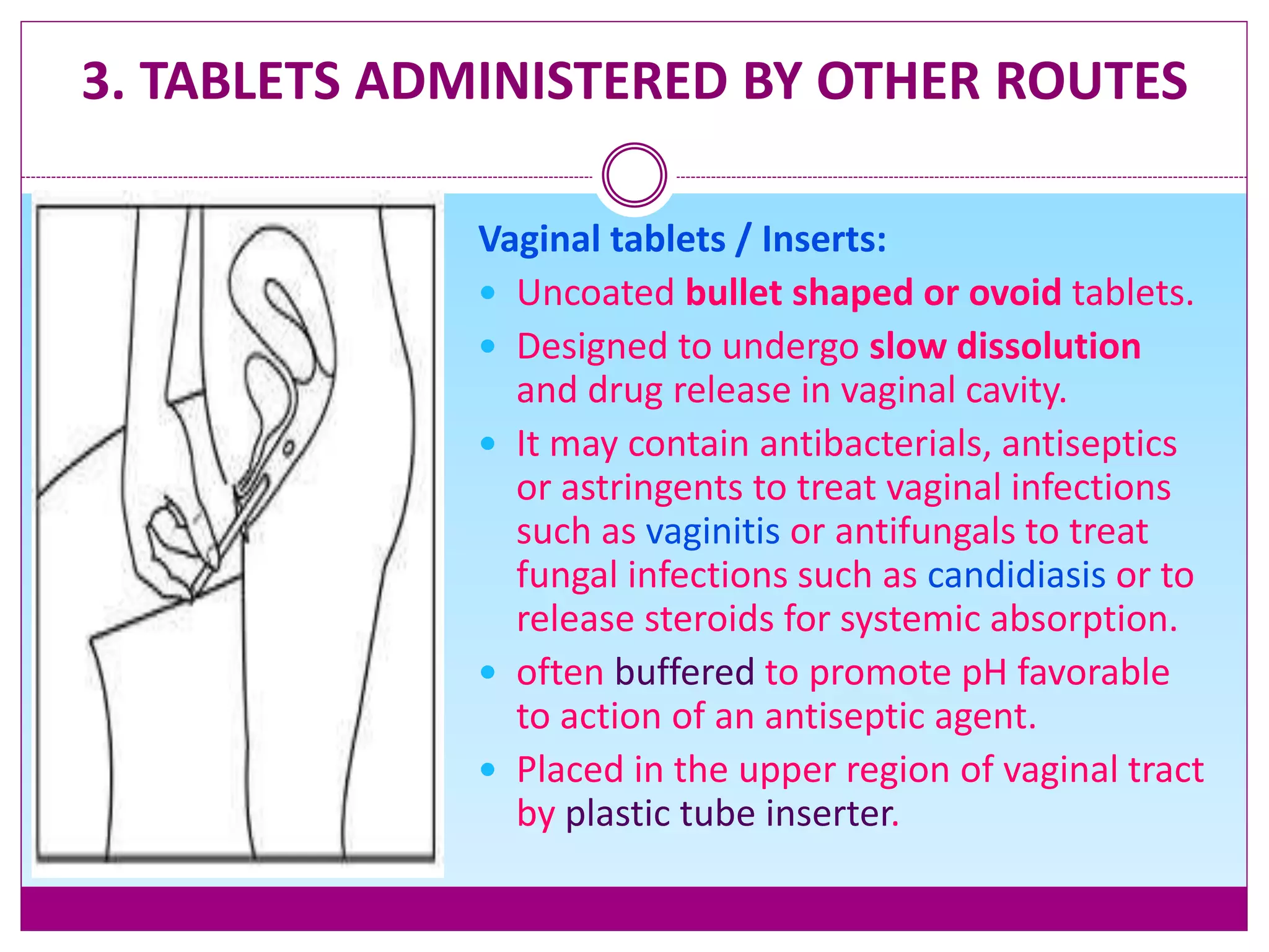 3. TABLETS ADMINISTERED BY OTHER ROUTES
Vaginal tablets / Inserts:
 Uncoated bullet shaped or ovoid tablets.
 Designed to undergo slow dissolution
and drug release in vaginal cavity.
 It may contain antibacterials, antiseptics
or astringents to treat vaginal infections
such as vaginitis or antifungals to treat
fungal infections such as candidiasis or to
release steroids for systemic absorption.
 often buffered to promote pH favorable
to action of an antiseptic agent.
 Placed in the upper region of vaginal tract
by plastic tube inserter.
 